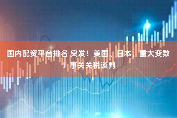 国内配资平台排名 突发！美国、日本，重大变数！事关关税谈判