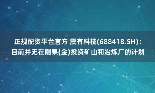 正规配资平台官方 震有科技(688418.SH)：目前并无在刚果(金)投资矿山和冶炼厂的计划