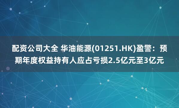 配资公司大全 华油能源(01251.HK)盈警：预期年度权益持有人应占亏损2.5亿元至3亿元