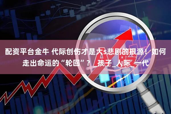 配资平台金牛 代际创伤才是大s悲剧的根源！如何走出命运的“轮回”？_孩子_人际_一代