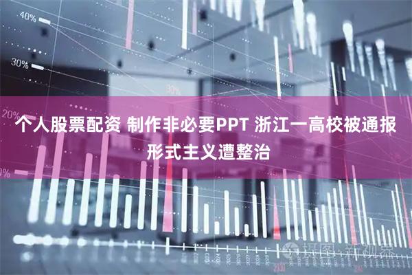 个人股票配资 制作非必要PPT 浙江一高校被通报 形式主义遭整治