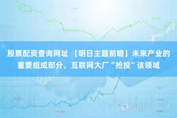 股票配资查询网址 【明日主题前瞻】未来产业的重要组成部分，互联网大厂“抢投”该领域