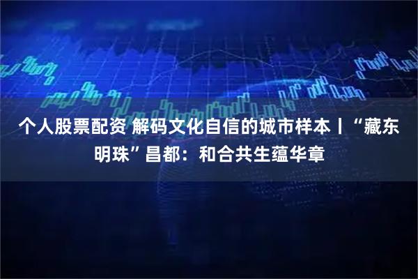 个人股票配资 解码文化自信的城市样本丨“藏东明珠”昌都：和合共生蕴华章
