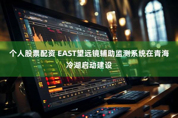 个人股票配资 EAST望远镜辅助监测系统在青海冷湖启动建设