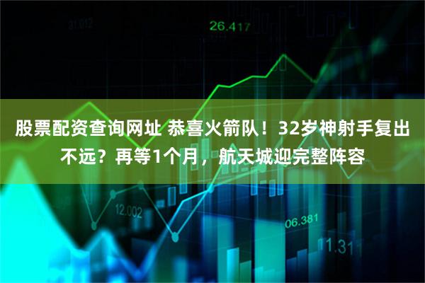 股票配资查询网址 恭喜火箭队！32岁神射手复出不远？再等1个月，航天城迎完整阵容