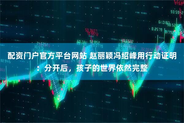 配资门户官方平台网站 赵丽颖冯绍峰用行动证明：分开后，孩子的世界依然完整