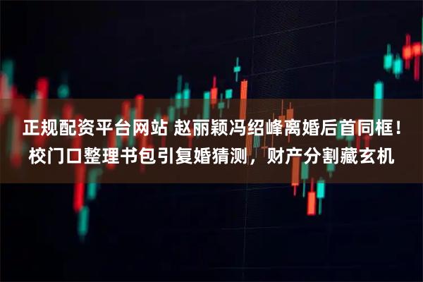 正规配资平台网站 赵丽颖冯绍峰离婚后首同框！校门口整理书包引复婚猜测，财产分割藏玄机
